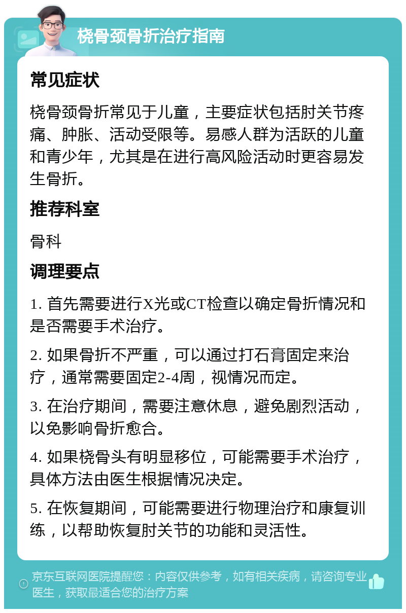 桡骨颈骨折治疗指南 常见症状 桡骨颈骨折常见于儿童，主要症状包括肘关节疼痛、肿胀、活动受限等。易感人群为活跃的儿童和青少年，尤其是在进行高风险活动时更容易发生骨折。 推荐科室 骨科 调理要点 1. 首先需要进行X光或CT检查以确定骨折情况和是否需要手术治疗。 2. 如果骨折不严重，可以通过打石膏固定来治疗，通常需要固定2-4周，视情况而定。 3. 在治疗期间，需要注意休息，避免剧烈活动，以免影响骨折愈合。 4. 如果桡骨头有明显移位，可能需要手术治疗，具体方法由医生根据情况决定。 5. 在恢复期间，可能需要进行物理治疗和康复训练，以帮助恢复肘关节的功能和灵活性。