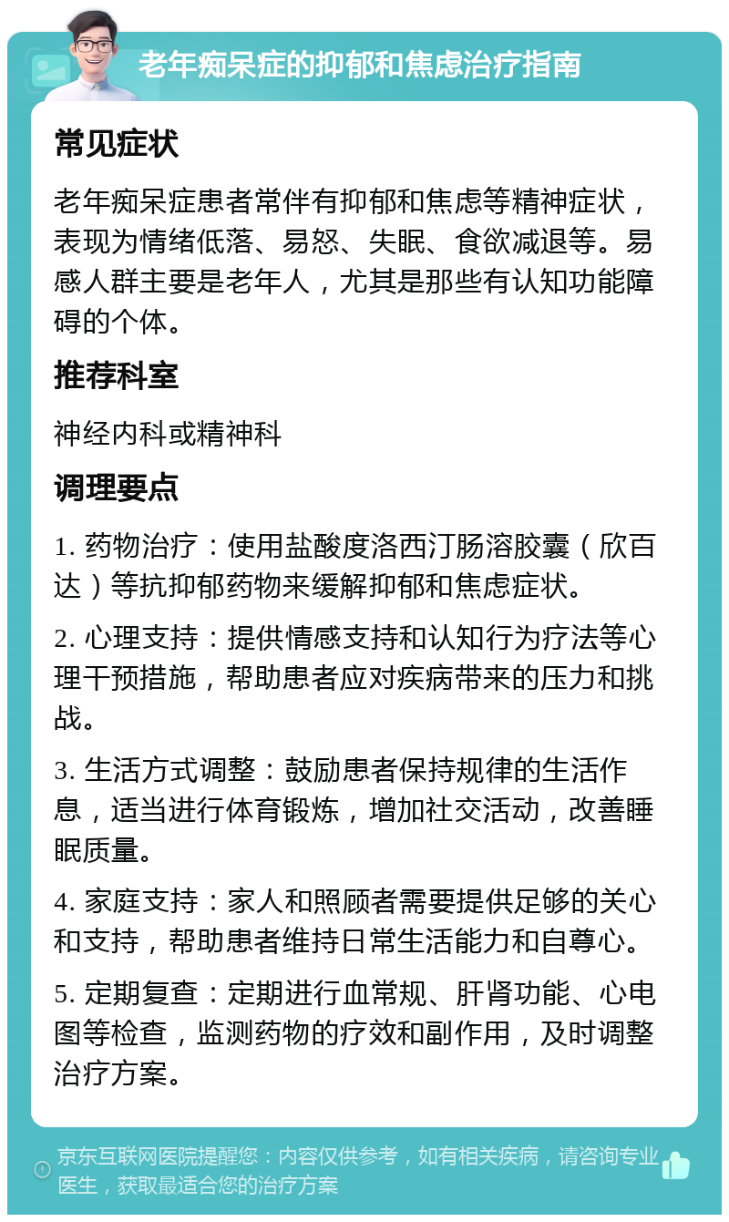 老年痴呆症的抑郁和焦虑治疗指南 常见症状 老年痴呆症患者常伴有抑郁和焦虑等精神症状，表现为情绪低落、易怒、失眠、食欲减退等。易感人群主要是老年人，尤其是那些有认知功能障碍的个体。 推荐科室 神经内科或精神科 调理要点 1. 药物治疗：使用盐酸度洛西汀肠溶胶囊（欣百达）等抗抑郁药物来缓解抑郁和焦虑症状。 2. 心理支持：提供情感支持和认知行为疗法等心理干预措施，帮助患者应对疾病带来的压力和挑战。 3. 生活方式调整：鼓励患者保持规律的生活作息，适当进行体育锻炼，增加社交活动，改善睡眠质量。 4. 家庭支持：家人和照顾者需要提供足够的关心和支持，帮助患者维持日常生活能力和自尊心。 5. 定期复查：定期进行血常规、肝肾功能、心电图等检查，监测药物的疗效和副作用，及时调整治疗方案。