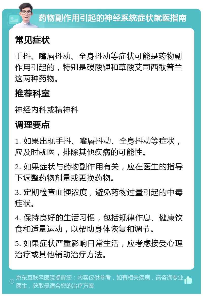 药物副作用引起的神经系统症状就医指南 常见症状 手抖、嘴唇抖动、全身抖动等症状可能是药物副作用引起的，特别是碳酸锂和草酸艾司西酞普兰这两种药物。 推荐科室 神经内科或精神科 调理要点 1. 如果出现手抖、嘴唇抖动、全身抖动等症状，应及时就医，排除其他疾病的可能性。 2. 如果症状与药物副作用有关，应在医生的指导下调整药物剂量或更换药物。 3. 定期检查血锂浓度，避免药物过量引起的中毒症状。 4. 保持良好的生活习惯，包括规律作息、健康饮食和适量运动，以帮助身体恢复和调节。 5. 如果症状严重影响日常生活，应考虑接受心理治疗或其他辅助治疗方法。