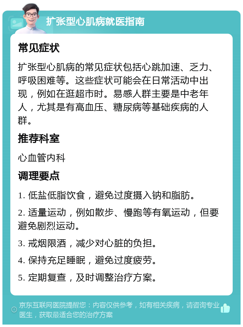 扩张型心肌病就医指南 常见症状 扩张型心肌病的常见症状包括心跳加速、乏力、呼吸困难等。这些症状可能会在日常活动中出现，例如在逛超市时。易感人群主要是中老年人，尤其是有高血压、糖尿病等基础疾病的人群。 推荐科室 心血管内科 调理要点 1. 低盐低脂饮食，避免过度摄入钠和脂肪。 2. 适量运动，例如散步、慢跑等有氧运动，但要避免剧烈运动。 3. 戒烟限酒，减少对心脏的负担。 4. 保持充足睡眠，避免过度疲劳。 5. 定期复查，及时调整治疗方案。