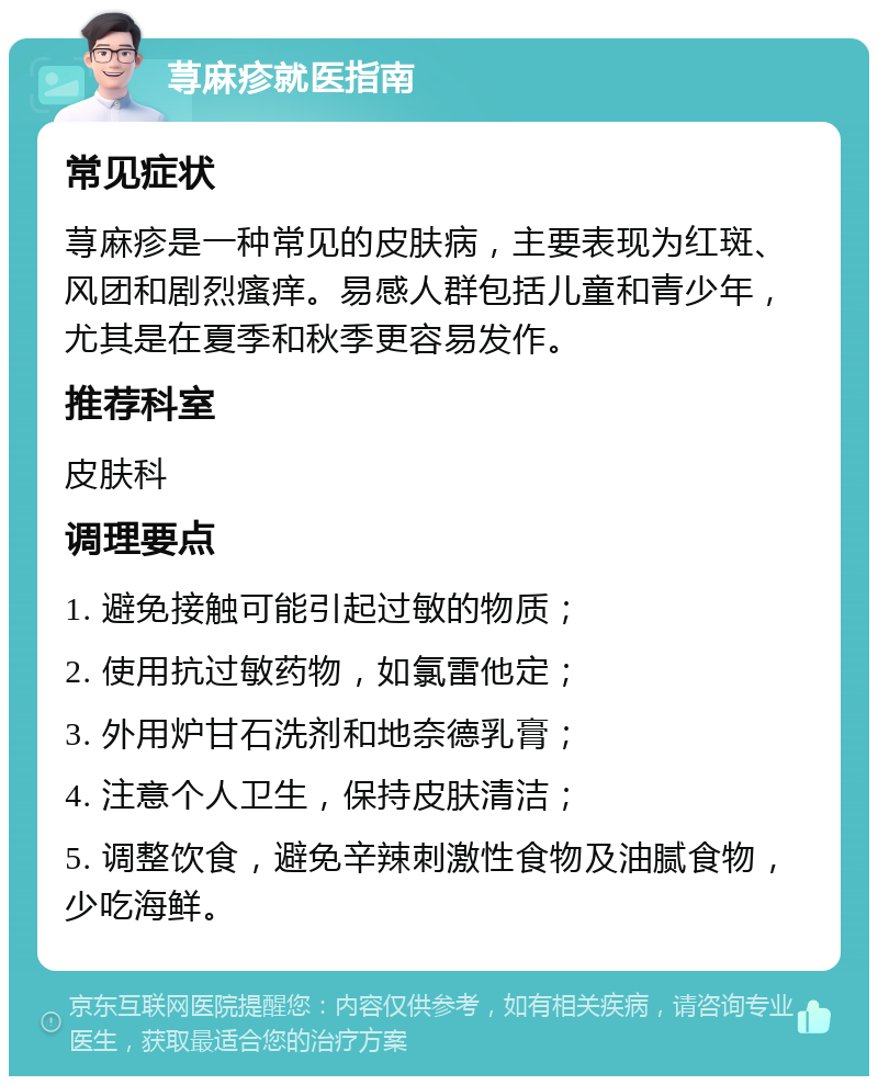 荨麻疹就医指南 常见症状 荨麻疹是一种常见的皮肤病，主要表现为红斑、风团和剧烈瘙痒。易感人群包括儿童和青少年，尤其是在夏季和秋季更容易发作。 推荐科室 皮肤科 调理要点 1. 避免接触可能引起过敏的物质； 2. 使用抗过敏药物，如氯雷他定； 3. 外用炉甘石洗剂和地奈德乳膏； 4. 注意个人卫生，保持皮肤清洁； 5. 调整饮食，避免辛辣刺激性食物及油腻食物，少吃海鲜。