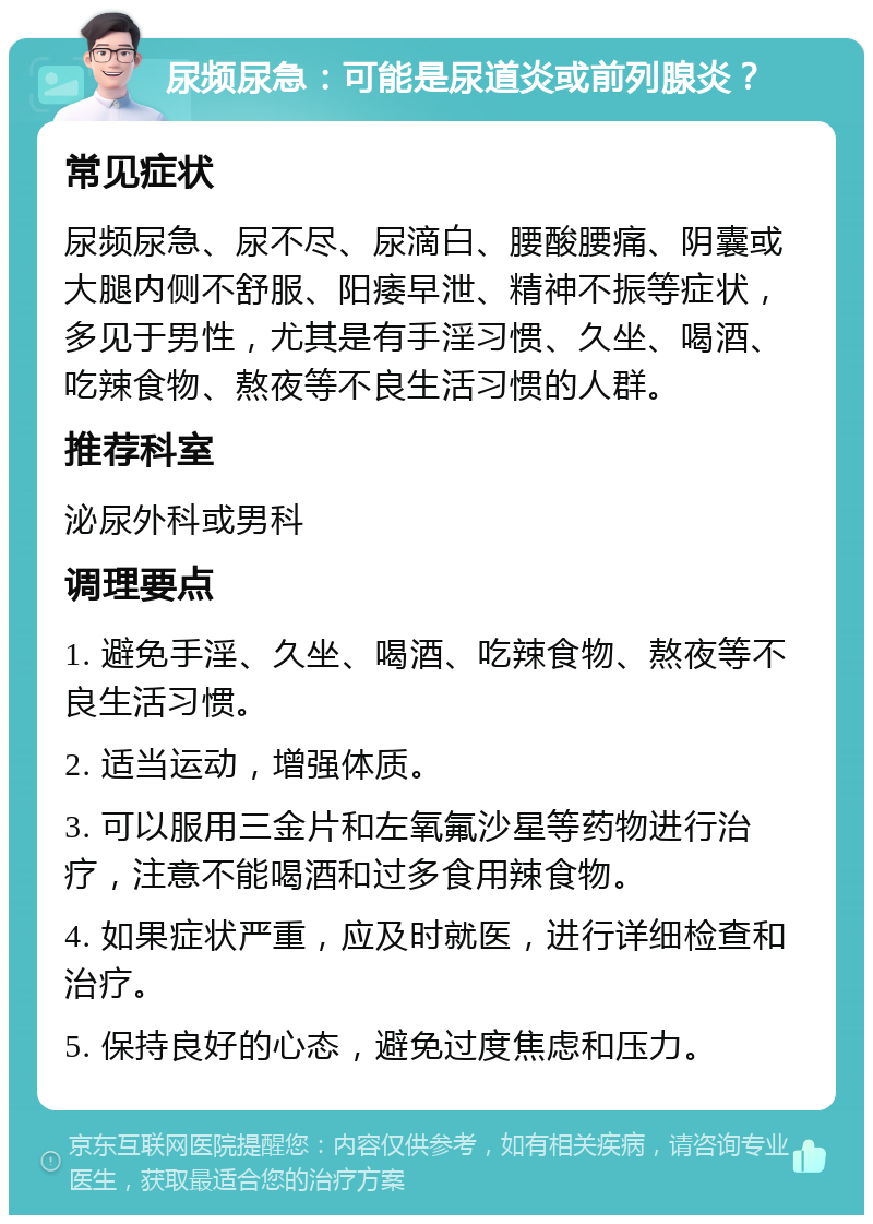 尿频尿急：可能是尿道炎或前列腺炎？ 常见症状 尿频尿急、尿不尽、尿滴白、腰酸腰痛、阴囊或大腿内侧不舒服、阳痿早泄、精神不振等症状，多见于男性，尤其是有手淫习惯、久坐、喝酒、吃辣食物、熬夜等不良生活习惯的人群。 推荐科室 泌尿外科或男科 调理要点 1. 避免手淫、久坐、喝酒、吃辣食物、熬夜等不良生活习惯。 2. 适当运动，增强体质。 3. 可以服用三金片和左氧氟沙星等药物进行治疗，注意不能喝酒和过多食用辣食物。 4. 如果症状严重，应及时就医，进行详细检查和治疗。 5. 保持良好的心态，避免过度焦虑和压力。