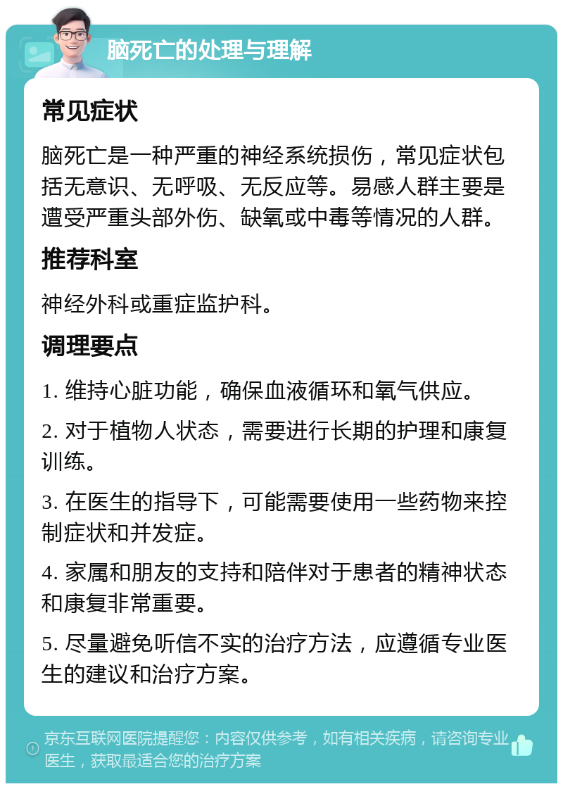 脑死亡的处理与理解 常见症状 脑死亡是一种严重的神经系统损伤，常见症状包括无意识、无呼吸、无反应等。易感人群主要是遭受严重头部外伤、缺氧或中毒等情况的人群。 推荐科室 神经外科或重症监护科。 调理要点 1. 维持心脏功能，确保血液循环和氧气供应。 2. 对于植物人状态，需要进行长期的护理和康复训练。 3. 在医生的指导下，可能需要使用一些药物来控制症状和并发症。 4. 家属和朋友的支持和陪伴对于患者的精神状态和康复非常重要。 5. 尽量避免听信不实的治疗方法，应遵循专业医生的建议和治疗方案。