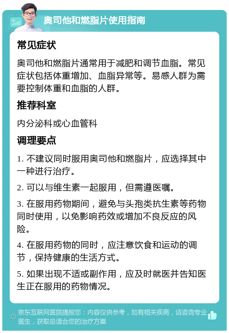 奥司他和燃脂片使用指南 常见症状 奥司他和燃脂片通常用于减肥和调节血脂。常见症状包括体重增加、血脂异常等。易感人群为需要控制体重和血脂的人群。 推荐科室 内分泌科或心血管科 调理要点 1. 不建议同时服用奥司他和燃脂片，应选择其中一种进行治疗。 2. 可以与维生素一起服用，但需遵医嘱。 3. 在服用药物期间，避免与头孢类抗生素等药物同时使用，以免影响药效或增加不良反应的风险。 4. 在服用药物的同时，应注意饮食和运动的调节，保持健康的生活方式。 5. 如果出现不适或副作用，应及时就医并告知医生正在服用的药物情况。