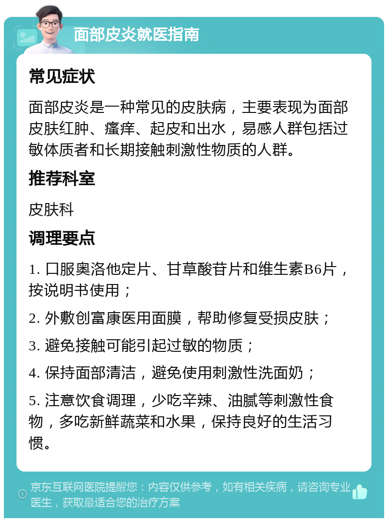 面部皮炎就医指南 常见症状 面部皮炎是一种常见的皮肤病，主要表现为面部皮肤红肿、瘙痒、起皮和出水，易感人群包括过敏体质者和长期接触刺激性物质的人群。 推荐科室 皮肤科 调理要点 1. 口服奥洛他定片、甘草酸苷片和维生素B6片，按说明书使用； 2. 外敷创富康医用面膜，帮助修复受损皮肤； 3. 避免接触可能引起过敏的物质； 4. 保持面部清洁，避免使用刺激性洗面奶； 5. 注意饮食调理，少吃辛辣、油腻等刺激性食物，多吃新鲜蔬菜和水果，保持良好的生活习惯。