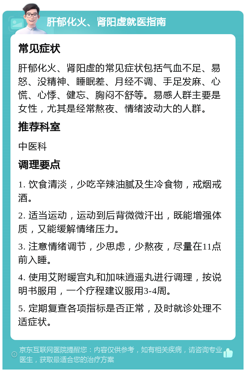 肝郁化火、肾阳虚就医指南 常见症状 肝郁化火、肾阳虚的常见症状包括气血不足、易怒、没精神、睡眠差、月经不调、手足发麻、心慌、心悸、健忘、胸闷不舒等。易感人群主要是女性，尤其是经常熬夜、情绪波动大的人群。 推荐科室 中医科 调理要点 1. 饮食清淡，少吃辛辣油腻及生冷食物，戒烟戒酒。 2. 适当运动，运动到后背微微汗出，既能增强体质，又能缓解情绪压力。 3. 注意情绪调节，少思虑，少熬夜，尽量在11点前入睡。 4. 使用艾附暖宫丸和加味逍遥丸进行调理，按说明书服用，一个疗程建议服用3-4周。 5. 定期复查各项指标是否正常，及时就诊处理不适症状。