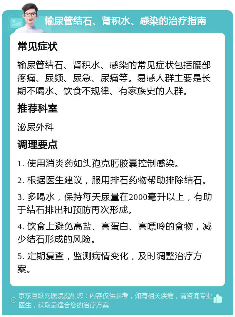 输尿管结石、肾积水、感染的治疗指南 常见症状 输尿管结石、肾积水、感染的常见症状包括腰部疼痛、尿频、尿急、尿痛等。易感人群主要是长期不喝水、饮食不规律、有家族史的人群。 推荐科室 泌尿外科 调理要点 1. 使用消炎药如头孢克肟胶囊控制感染。 2. 根据医生建议，服用排石药物帮助排除结石。 3. 多喝水，保持每天尿量在2000毫升以上，有助于结石排出和预防再次形成。 4. 饮食上避免高盐、高蛋白、高嘌呤的食物，减少结石形成的风险。 5. 定期复查，监测病情变化，及时调整治疗方案。