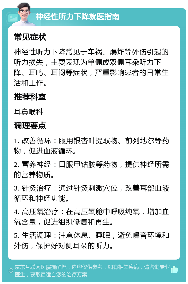 神经性听力下降就医指南 常见症状 神经性听力下降常见于车祸、爆炸等外伤引起的听力损失，主要表现为单侧或双侧耳朵听力下降、耳鸣、耳闷等症状，严重影响患者的日常生活和工作。 推荐科室 耳鼻喉科 调理要点 1. 改善循环：服用银杏叶提取物、前列地尔等药物，促进血液循环。 2. 营养神经：口服甲钴胺等药物，提供神经所需的营养物质。 3. 针灸治疗：通过针灸刺激穴位，改善耳部血液循环和神经功能。 4. 高压氧治疗：在高压氧舱中呼吸纯氧，增加血氧含量，促进组织修复和再生。 5. 生活调理：注意休息、睡眠，避免噪音环境和外伤，保护好对侧耳朵的听力。