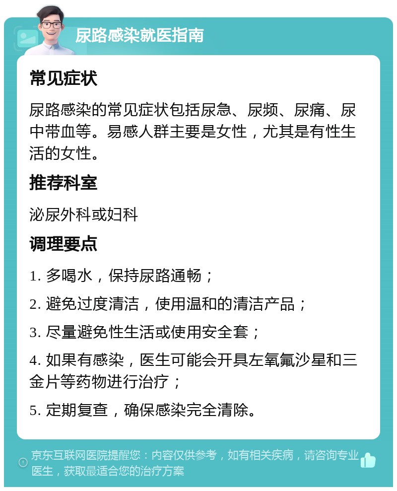 尿路感染就医指南 常见症状 尿路感染的常见症状包括尿急、尿频、尿痛、尿中带血等。易感人群主要是女性，尤其是有性生活的女性。 推荐科室 泌尿外科或妇科 调理要点 1. 多喝水，保持尿路通畅； 2. 避免过度清洁，使用温和的清洁产品； 3. 尽量避免性生活或使用安全套； 4. 如果有感染，医生可能会开具左氧氟沙星和三金片等药物进行治疗； 5. 定期复查，确保感染完全清除。