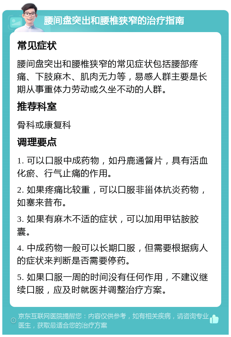 腰间盘突出和腰椎狭窄的治疗指南 常见症状 腰间盘突出和腰椎狭窄的常见症状包括腰部疼痛、下肢麻木、肌肉无力等，易感人群主要是长期从事重体力劳动或久坐不动的人群。 推荐科室 骨科或康复科 调理要点 1. 可以口服中成药物，如丹鹿通督片，具有活血化瘀、行气止痛的作用。 2. 如果疼痛比较重，可以口服非甾体抗炎药物，如塞来昔布。 3. 如果有麻木不适的症状，可以加用甲钴胺胶囊。 4. 中成药物一般可以长期口服，但需要根据病人的症状来判断是否需要停药。 5. 如果口服一周的时间没有任何作用，不建议继续口服，应及时就医并调整治疗方案。