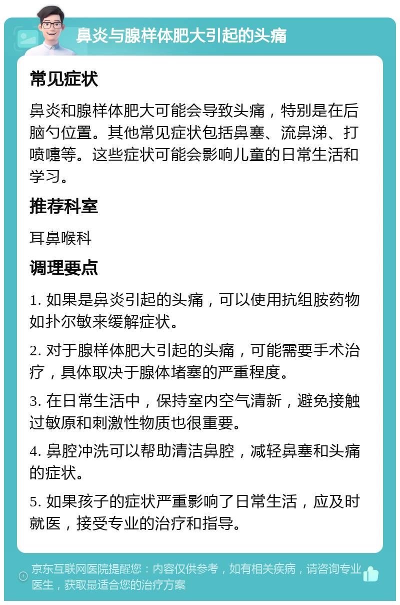 鼻炎与腺样体肥大引起的头痛 常见症状 鼻炎和腺样体肥大可能会导致头痛，特别是在后脑勺位置。其他常见症状包括鼻塞、流鼻涕、打喷嚏等。这些症状可能会影响儿童的日常生活和学习。 推荐科室 耳鼻喉科 调理要点 1. 如果是鼻炎引起的头痛，可以使用抗组胺药物如扑尔敏来缓解症状。 2. 对于腺样体肥大引起的头痛，可能需要手术治疗，具体取决于腺体堵塞的严重程度。 3. 在日常生活中，保持室内空气清新，避免接触过敏原和刺激性物质也很重要。 4. 鼻腔冲洗可以帮助清洁鼻腔，减轻鼻塞和头痛的症状。 5. 如果孩子的症状严重影响了日常生活，应及时就医，接受专业的治疗和指导。