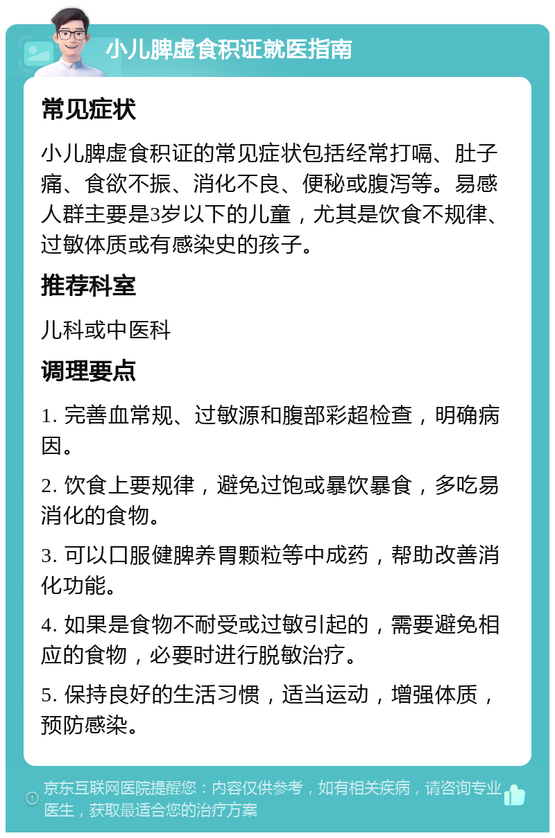 小儿脾虚食积证就医指南 常见症状 小儿脾虚食积证的常见症状包括经常打嗝、肚子痛、食欲不振、消化不良、便秘或腹泻等。易感人群主要是3岁以下的儿童，尤其是饮食不规律、过敏体质或有感染史的孩子。 推荐科室 儿科或中医科 调理要点 1. 完善血常规、过敏源和腹部彩超检查，明确病因。 2. 饮食上要规律，避免过饱或暴饮暴食，多吃易消化的食物。 3. 可以口服健脾养胃颗粒等中成药，帮助改善消化功能。 4. 如果是食物不耐受或过敏引起的，需要避免相应的食物，必要时进行脱敏治疗。 5. 保持良好的生活习惯，适当运动，增强体质，预防感染。