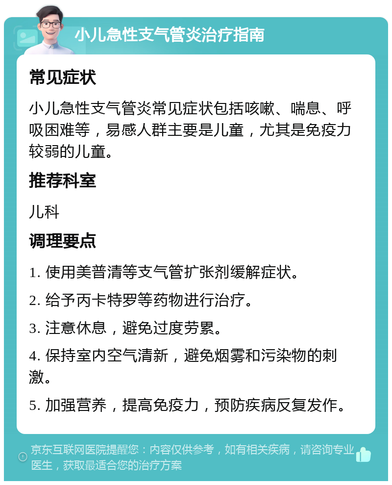 小儿急性支气管炎治疗指南 常见症状 小儿急性支气管炎常见症状包括咳嗽、喘息、呼吸困难等，易感人群主要是儿童，尤其是免疫力较弱的儿童。 推荐科室 儿科 调理要点 1. 使用美普清等支气管扩张剂缓解症状。 2. 给予丙卡特罗等药物进行治疗。 3. 注意休息，避免过度劳累。 4. 保持室内空气清新，避免烟雾和污染物的刺激。 5. 加强营养，提高免疫力，预防疾病反复发作。