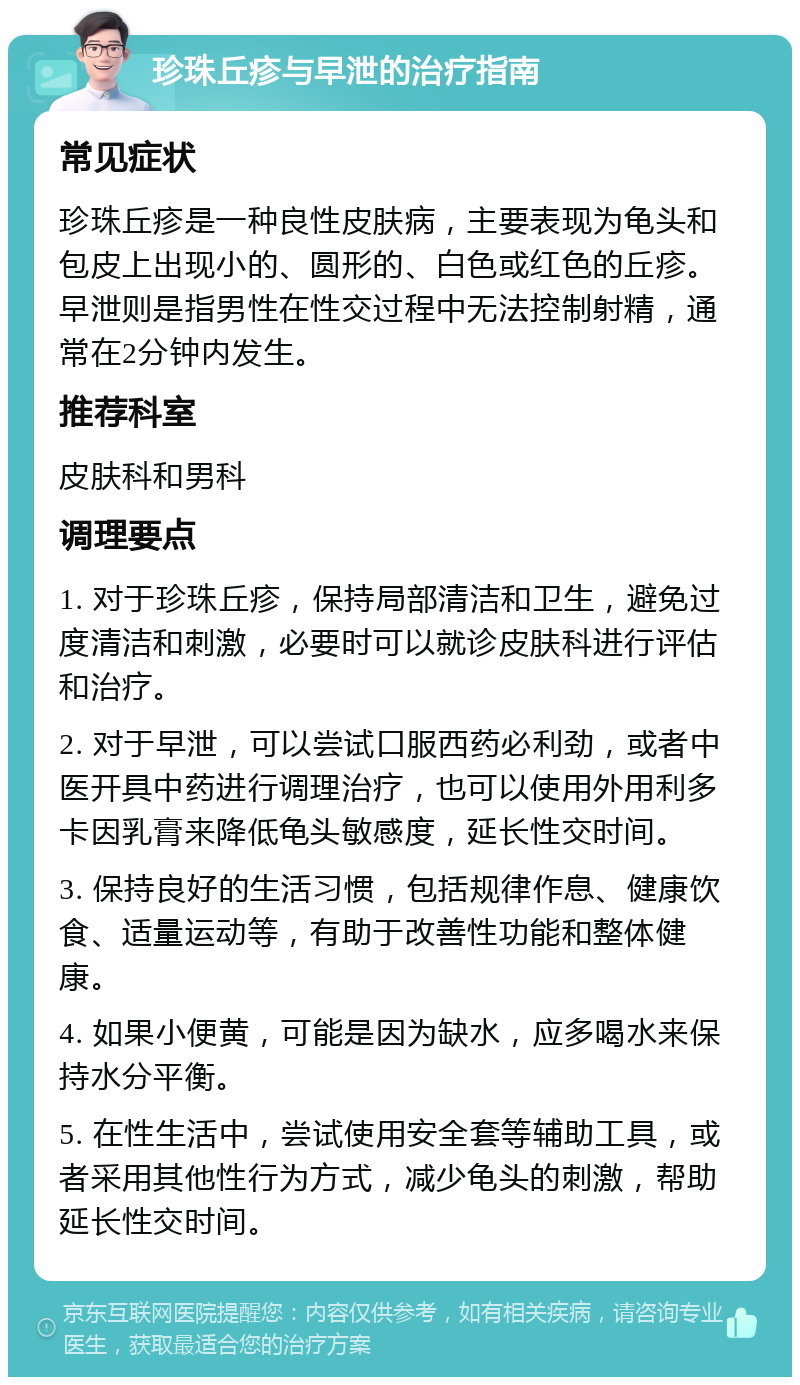 珍珠丘疹与早泄的治疗指南 常见症状 珍珠丘疹是一种良性皮肤病，主要表现为龟头和包皮上出现小的、圆形的、白色或红色的丘疹。早泄则是指男性在性交过程中无法控制射精，通常在2分钟内发生。 推荐科室 皮肤科和男科 调理要点 1. 对于珍珠丘疹，保持局部清洁和卫生，避免过度清洁和刺激，必要时可以就诊皮肤科进行评估和治疗。 2. 对于早泄，可以尝试口服西药必利劲，或者中医开具中药进行调理治疗，也可以使用外用利多卡因乳膏来降低龟头敏感度，延长性交时间。 3. 保持良好的生活习惯，包括规律作息、健康饮食、适量运动等，有助于改善性功能和整体健康。 4. 如果小便黄，可能是因为缺水，应多喝水来保持水分平衡。 5. 在性生活中，尝试使用安全套等辅助工具，或者采用其他性行为方式，减少龟头的刺激，帮助延长性交时间。