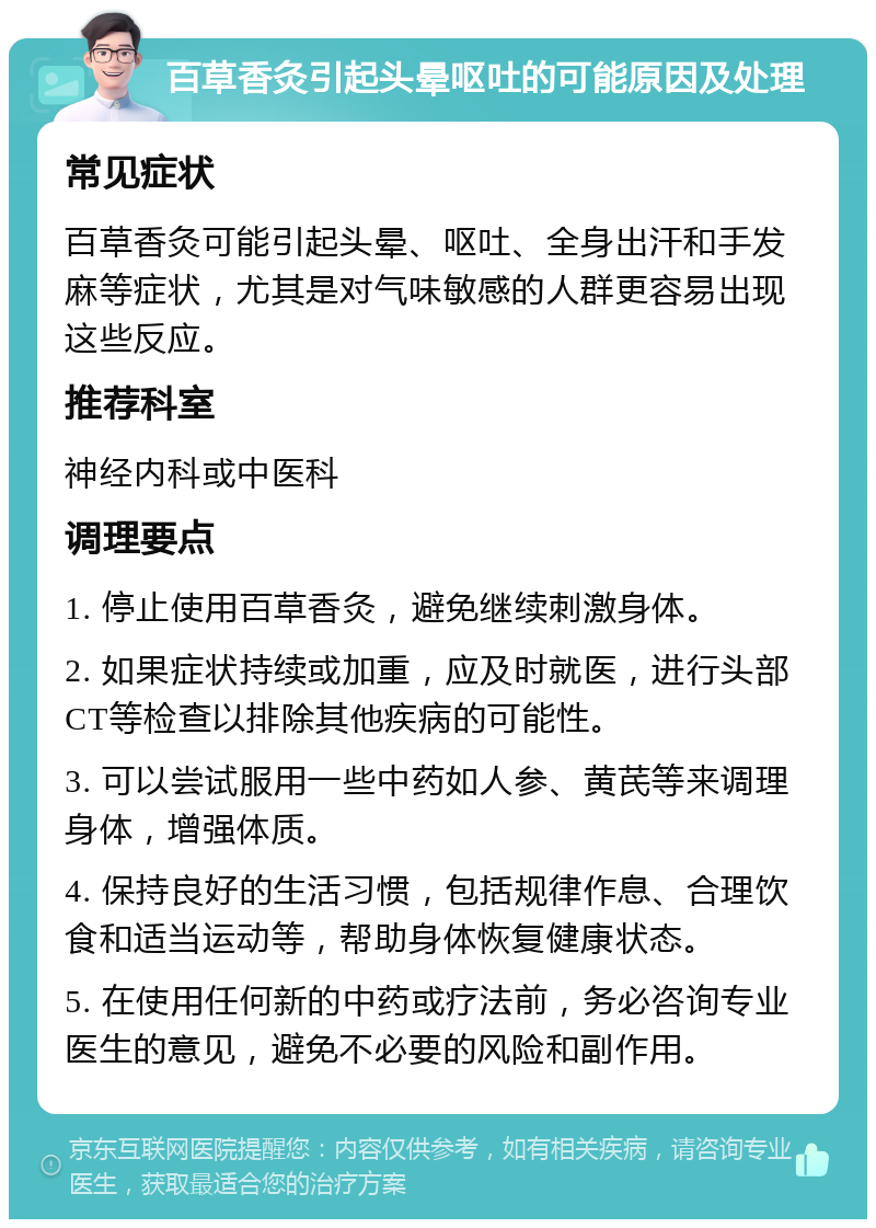 百草香灸引起头晕呕吐的可能原因及处理 常见症状 百草香灸可能引起头晕、呕吐、全身出汗和手发麻等症状，尤其是对气味敏感的人群更容易出现这些反应。 推荐科室 神经内科或中医科 调理要点 1. 停止使用百草香灸，避免继续刺激身体。 2. 如果症状持续或加重，应及时就医，进行头部CT等检查以排除其他疾病的可能性。 3. 可以尝试服用一些中药如人参、黄芪等来调理身体，增强体质。 4. 保持良好的生活习惯，包括规律作息、合理饮食和适当运动等，帮助身体恢复健康状态。 5. 在使用任何新的中药或疗法前，务必咨询专业医生的意见，避免不必要的风险和副作用。