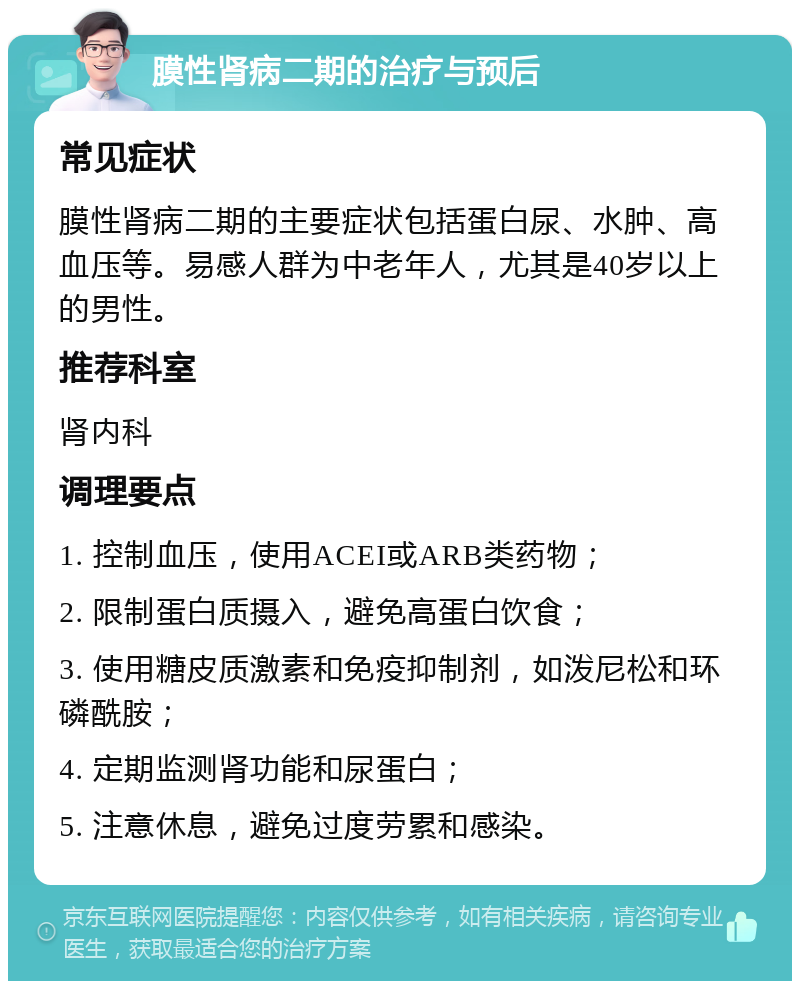 膜性肾病二期的治疗与预后 常见症状 膜性肾病二期的主要症状包括蛋白尿、水肿、高血压等。易感人群为中老年人，尤其是40岁以上的男性。 推荐科室 肾内科 调理要点 1. 控制血压，使用ACEI或ARB类药物； 2. 限制蛋白质摄入，避免高蛋白饮食； 3. 使用糖皮质激素和免疫抑制剂，如泼尼松和环磷酰胺； 4. 定期监测肾功能和尿蛋白； 5. 注意休息，避免过度劳累和感染。