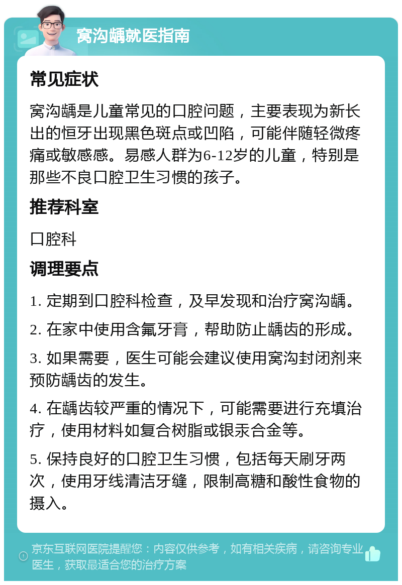 窝沟龋就医指南 常见症状 窝沟龋是儿童常见的口腔问题，主要表现为新长出的恒牙出现黑色斑点或凹陷，可能伴随轻微疼痛或敏感感。易感人群为6-12岁的儿童，特别是那些不良口腔卫生习惯的孩子。 推荐科室 口腔科 调理要点 1. 定期到口腔科检查，及早发现和治疗窝沟龋。 2. 在家中使用含氟牙膏，帮助防止龋齿的形成。 3. 如果需要，医生可能会建议使用窝沟封闭剂来预防龋齿的发生。 4. 在龋齿较严重的情况下，可能需要进行充填治疗，使用材料如复合树脂或银汞合金等。 5. 保持良好的口腔卫生习惯，包括每天刷牙两次，使用牙线清洁牙缝，限制高糖和酸性食物的摄入。