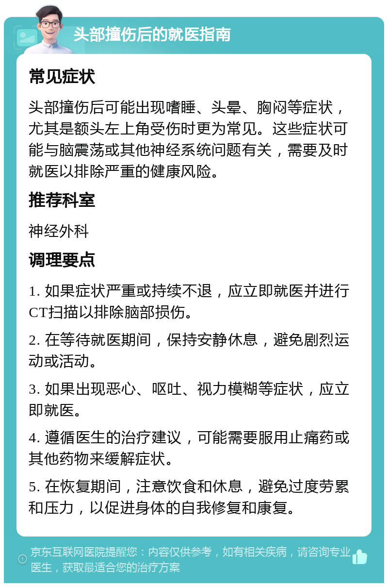 头部撞伤后的就医指南 常见症状 头部撞伤后可能出现嗜睡、头晕、胸闷等症状，尤其是额头左上角受伤时更为常见。这些症状可能与脑震荡或其他神经系统问题有关，需要及时就医以排除严重的健康风险。 推荐科室 神经外科 调理要点 1. 如果症状严重或持续不退，应立即就医并进行CT扫描以排除脑部损伤。 2. 在等待就医期间，保持安静休息，避免剧烈运动或活动。 3. 如果出现恶心、呕吐、视力模糊等症状，应立即就医。 4. 遵循医生的治疗建议，可能需要服用止痛药或其他药物来缓解症状。 5. 在恢复期间，注意饮食和休息，避免过度劳累和压力，以促进身体的自我修复和康复。