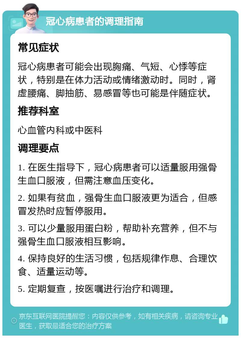 冠心病患者的调理指南 常见症状 冠心病患者可能会出现胸痛、气短、心悸等症状，特别是在体力活动或情绪激动时。同时，肾虚腰痛、脚抽筋、易感冒等也可能是伴随症状。 推荐科室 心血管内科或中医科 调理要点 1. 在医生指导下，冠心病患者可以适量服用强骨生血口服液，但需注意血压变化。 2. 如果有贫血，强骨生血口服液更为适合，但感冒发热时应暂停服用。 3. 可以少量服用蛋白粉，帮助补充营养，但不与强骨生血口服液相互影响。 4. 保持良好的生活习惯，包括规律作息、合理饮食、适量运动等。 5. 定期复查，按医嘱进行治疗和调理。