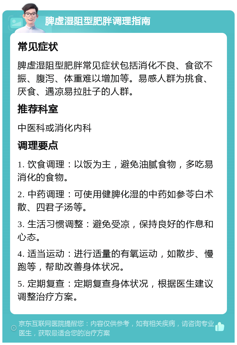 脾虚湿阻型肥胖调理指南 常见症状 脾虚湿阻型肥胖常见症状包括消化不良、食欲不振、腹泻、体重难以增加等。易感人群为挑食、厌食、遇凉易拉肚子的人群。 推荐科室 中医科或消化内科 调理要点 1. 饮食调理：以饭为主，避免油腻食物，多吃易消化的食物。 2. 中药调理：可使用健脾化湿的中药如参苓白术散、四君子汤等。 3. 生活习惯调整：避免受凉，保持良好的作息和心态。 4. 适当运动：进行适量的有氧运动，如散步、慢跑等，帮助改善身体状况。 5. 定期复查：定期复查身体状况，根据医生建议调整治疗方案。