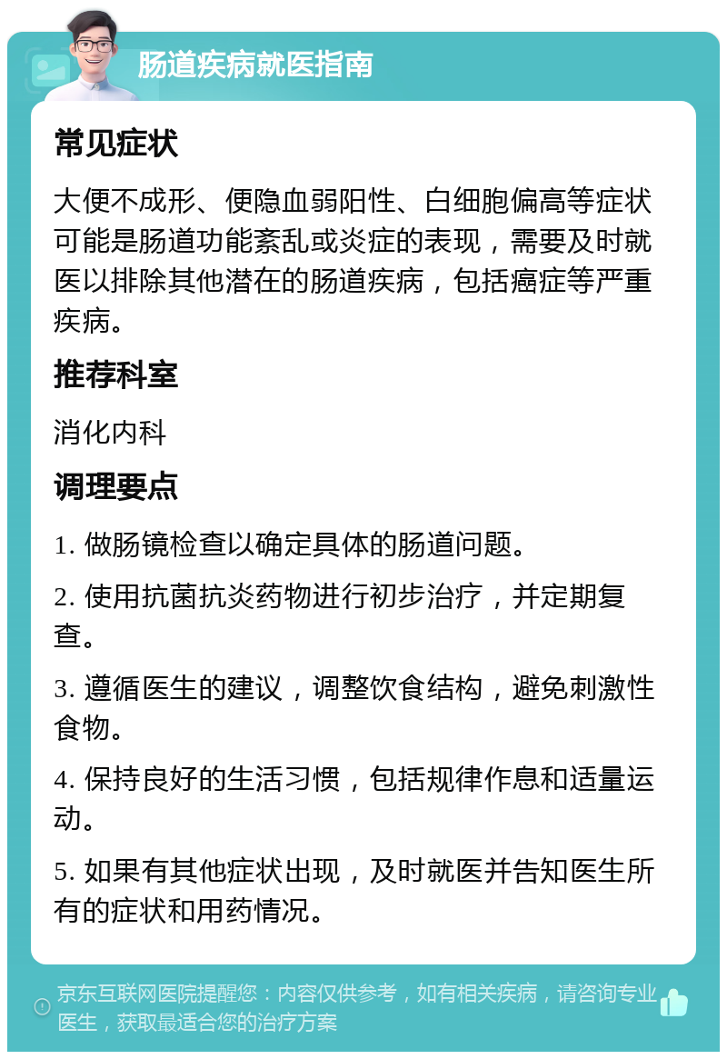 肠道疾病就医指南 常见症状 大便不成形、便隐血弱阳性、白细胞偏高等症状可能是肠道功能紊乱或炎症的表现，需要及时就医以排除其他潜在的肠道疾病，包括癌症等严重疾病。 推荐科室 消化内科 调理要点 1. 做肠镜检查以确定具体的肠道问题。 2. 使用抗菌抗炎药物进行初步治疗，并定期复查。 3. 遵循医生的建议，调整饮食结构，避免刺激性食物。 4. 保持良好的生活习惯，包括规律作息和适量运动。 5. 如果有其他症状出现，及时就医并告知医生所有的症状和用药情况。