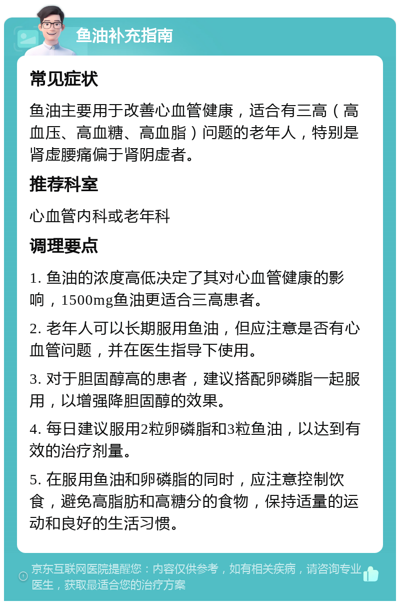 鱼油补充指南 常见症状 鱼油主要用于改善心血管健康，适合有三高（高血压、高血糖、高血脂）问题的老年人，特别是肾虚腰痛偏于肾阴虚者。 推荐科室 心血管内科或老年科 调理要点 1. 鱼油的浓度高低决定了其对心血管健康的影响，1500mg鱼油更适合三高患者。 2. 老年人可以长期服用鱼油，但应注意是否有心血管问题，并在医生指导下使用。 3. 对于胆固醇高的患者，建议搭配卵磷脂一起服用，以增强降胆固醇的效果。 4. 每日建议服用2粒卵磷脂和3粒鱼油，以达到有效的治疗剂量。 5. 在服用鱼油和卵磷脂的同时，应注意控制饮食，避免高脂肪和高糖分的食物，保持适量的运动和良好的生活习惯。