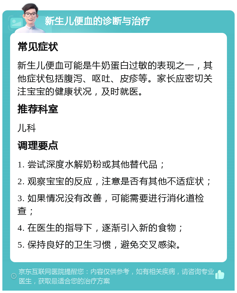 新生儿便血的诊断与治疗 常见症状 新生儿便血可能是牛奶蛋白过敏的表现之一，其他症状包括腹泻、呕吐、皮疹等。家长应密切关注宝宝的健康状况，及时就医。 推荐科室 儿科 调理要点 1. 尝试深度水解奶粉或其他替代品； 2. 观察宝宝的反应，注意是否有其他不适症状； 3. 如果情况没有改善，可能需要进行消化道检查； 4. 在医生的指导下，逐渐引入新的食物； 5. 保持良好的卫生习惯，避免交叉感染。