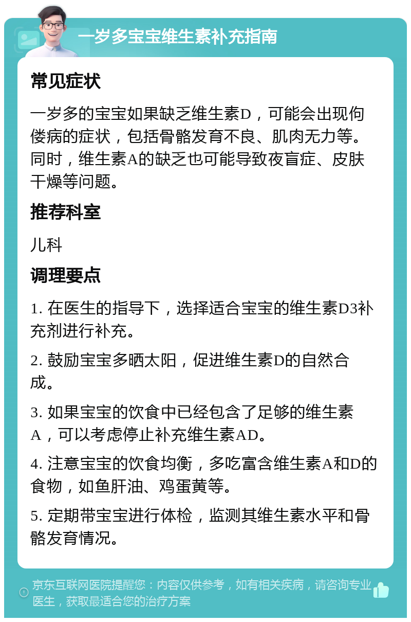 一岁多宝宝维生素补充指南 常见症状 一岁多的宝宝如果缺乏维生素D，可能会出现佝偻病的症状，包括骨骼发育不良、肌肉无力等。同时，维生素A的缺乏也可能导致夜盲症、皮肤干燥等问题。 推荐科室 儿科 调理要点 1. 在医生的指导下，选择适合宝宝的维生素D3补充剂进行补充。 2. 鼓励宝宝多晒太阳，促进维生素D的自然合成。 3. 如果宝宝的饮食中已经包含了足够的维生素A，可以考虑停止补充维生素AD。 4. 注意宝宝的饮食均衡，多吃富含维生素A和D的食物，如鱼肝油、鸡蛋黄等。 5. 定期带宝宝进行体检，监测其维生素水平和骨骼发育情况。