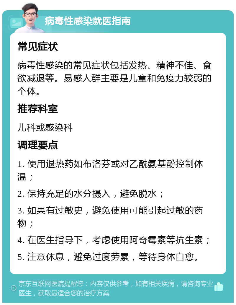 病毒性感染就医指南 常见症状 病毒性感染的常见症状包括发热、精神不佳、食欲减退等。易感人群主要是儿童和免疫力较弱的个体。 推荐科室 儿科或感染科 调理要点 1. 使用退热药如布洛芬或对乙酰氨基酚控制体温； 2. 保持充足的水分摄入，避免脱水； 3. 如果有过敏史，避免使用可能引起过敏的药物； 4. 在医生指导下，考虑使用阿奇霉素等抗生素； 5. 注意休息，避免过度劳累，等待身体自愈。