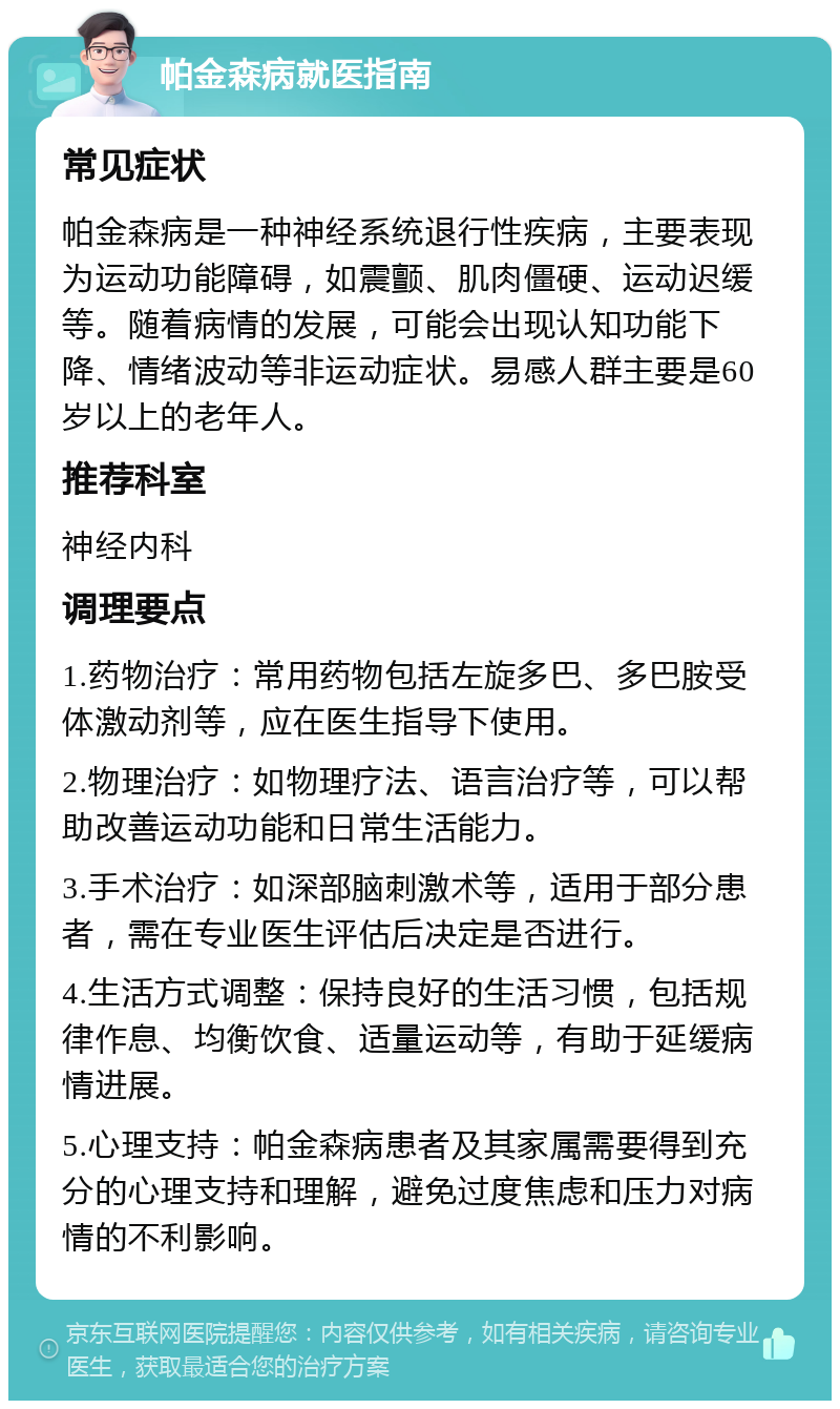 帕金森病就医指南 常见症状 帕金森病是一种神经系统退行性疾病，主要表现为运动功能障碍，如震颤、肌肉僵硬、运动迟缓等。随着病情的发展，可能会出现认知功能下降、情绪波动等非运动症状。易感人群主要是60岁以上的老年人。 推荐科室 神经内科 调理要点 1.药物治疗：常用药物包括左旋多巴、多巴胺受体激动剂等，应在医生指导下使用。 2.物理治疗：如物理疗法、语言治疗等，可以帮助改善运动功能和日常生活能力。 3.手术治疗：如深部脑刺激术等，适用于部分患者，需在专业医生评估后决定是否进行。 4.生活方式调整：保持良好的生活习惯，包括规律作息、均衡饮食、适量运动等，有助于延缓病情进展。 5.心理支持：帕金森病患者及其家属需要得到充分的心理支持和理解，避免过度焦虑和压力对病情的不利影响。