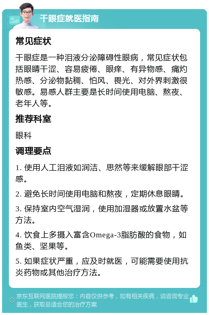 干眼症就医指南 常见症状 干眼症是一种泪液分泌障碍性眼病，常见症状包括眼睛干涩、容易疲倦、眼痒、有异物感、痛灼热感、分泌物黏稠、怕风、畏光、对外界刺激很敏感。易感人群主要是长时间使用电脑、熬夜、老年人等。 推荐科室 眼科 调理要点 1. 使用人工泪液如润洁、思然等来缓解眼部干涩感。 2. 避免长时间使用电脑和熬夜，定期休息眼睛。 3. 保持室内空气湿润，使用加湿器或放置水盆等方法。 4. 饮食上多摄入富含Omega-3脂肪酸的食物，如鱼类、坚果等。 5. 如果症状严重，应及时就医，可能需要使用抗炎药物或其他治疗方法。