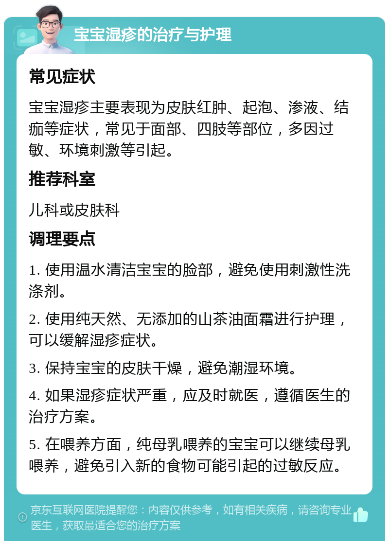 宝宝湿疹的治疗与护理 常见症状 宝宝湿疹主要表现为皮肤红肿、起泡、渗液、结痂等症状，常见于面部、四肢等部位，多因过敏、环境刺激等引起。 推荐科室 儿科或皮肤科 调理要点 1. 使用温水清洁宝宝的脸部，避免使用刺激性洗涤剂。 2. 使用纯天然、无添加的山茶油面霜进行护理，可以缓解湿疹症状。 3. 保持宝宝的皮肤干燥，避免潮湿环境。 4. 如果湿疹症状严重，应及时就医，遵循医生的治疗方案。 5. 在喂养方面，纯母乳喂养的宝宝可以继续母乳喂养，避免引入新的食物可能引起的过敏反应。