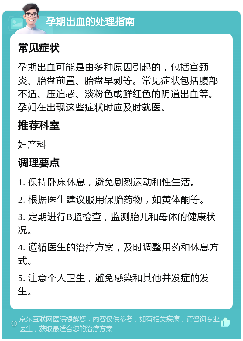 孕期出血的处理指南 常见症状 孕期出血可能是由多种原因引起的，包括宫颈炎、胎盘前置、胎盘早剥等。常见症状包括腹部不适、压迫感、淡粉色或鲜红色的阴道出血等。孕妇在出现这些症状时应及时就医。 推荐科室 妇产科 调理要点 1. 保持卧床休息，避免剧烈运动和性生活。 2. 根据医生建议服用保胎药物，如黄体酮等。 3. 定期进行B超检查，监测胎儿和母体的健康状况。 4. 遵循医生的治疗方案，及时调整用药和休息方式。 5. 注意个人卫生，避免感染和其他并发症的发生。