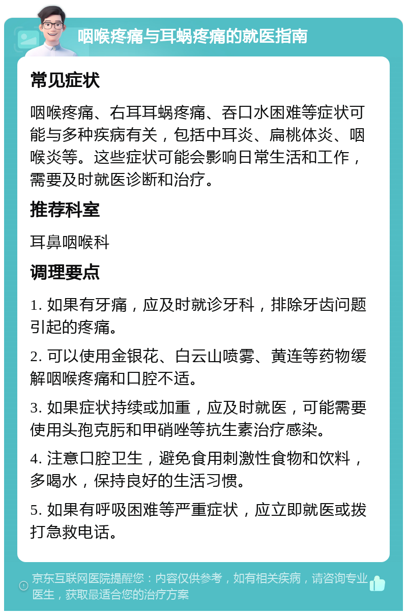 咽喉疼痛与耳蜗疼痛的就医指南 常见症状 咽喉疼痛、右耳耳蜗疼痛、吞口水困难等症状可能与多种疾病有关，包括中耳炎、扁桃体炎、咽喉炎等。这些症状可能会影响日常生活和工作，需要及时就医诊断和治疗。 推荐科室 耳鼻咽喉科 调理要点 1. 如果有牙痛，应及时就诊牙科，排除牙齿问题引起的疼痛。 2. 可以使用金银花、白云山喷雾、黄连等药物缓解咽喉疼痛和口腔不适。 3. 如果症状持续或加重，应及时就医，可能需要使用头孢克肟和甲硝唑等抗生素治疗感染。 4. 注意口腔卫生，避免食用刺激性食物和饮料，多喝水，保持良好的生活习惯。 5. 如果有呼吸困难等严重症状，应立即就医或拨打急救电话。