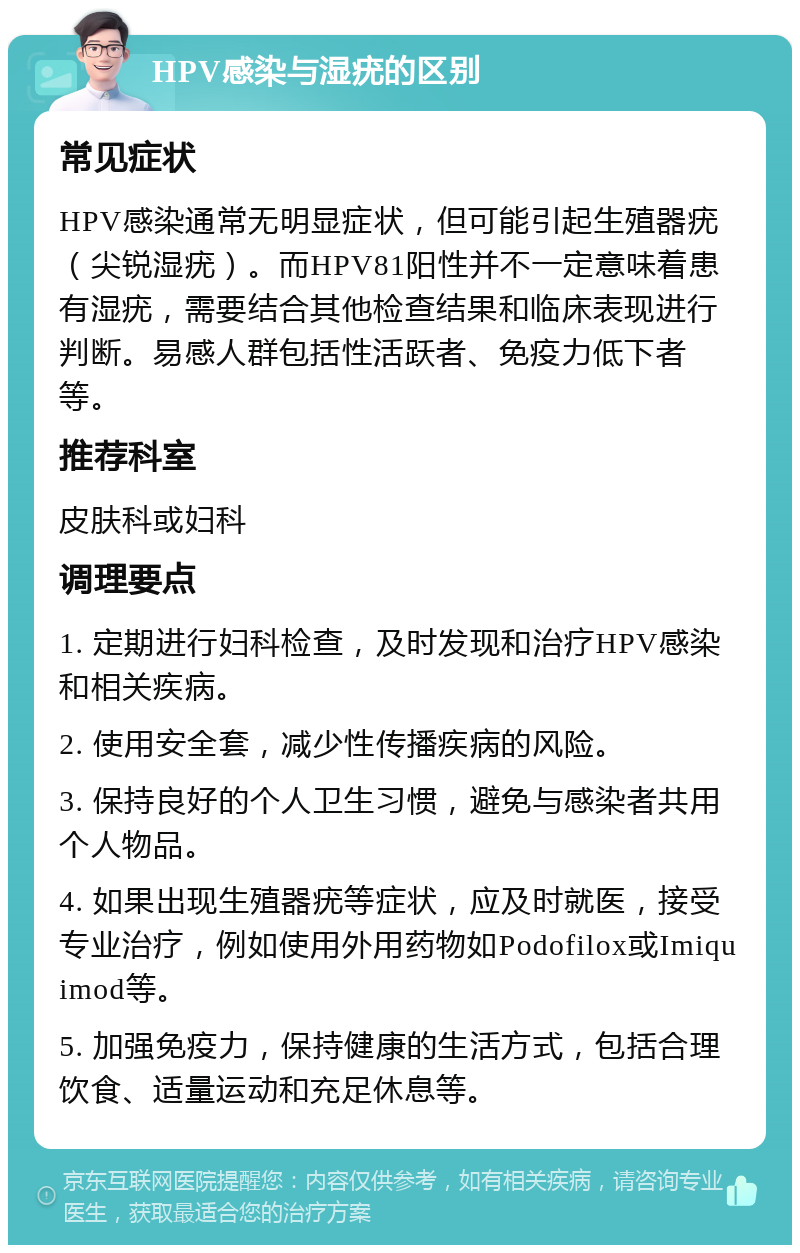 HPV感染与湿疣的区别 常见症状 HPV感染通常无明显症状，但可能引起生殖器疣（尖锐湿疣）。而HPV81阳性并不一定意味着患有湿疣，需要结合其他检查结果和临床表现进行判断。易感人群包括性活跃者、免疫力低下者等。 推荐科室 皮肤科或妇科 调理要点 1. 定期进行妇科检查，及时发现和治疗HPV感染和相关疾病。 2. 使用安全套，减少性传播疾病的风险。 3. 保持良好的个人卫生习惯，避免与感染者共用个人物品。 4. 如果出现生殖器疣等症状，应及时就医，接受专业治疗，例如使用外用药物如Podofilox或Imiquimod等。 5. 加强免疫力，保持健康的生活方式，包括合理饮食、适量运动和充足休息等。