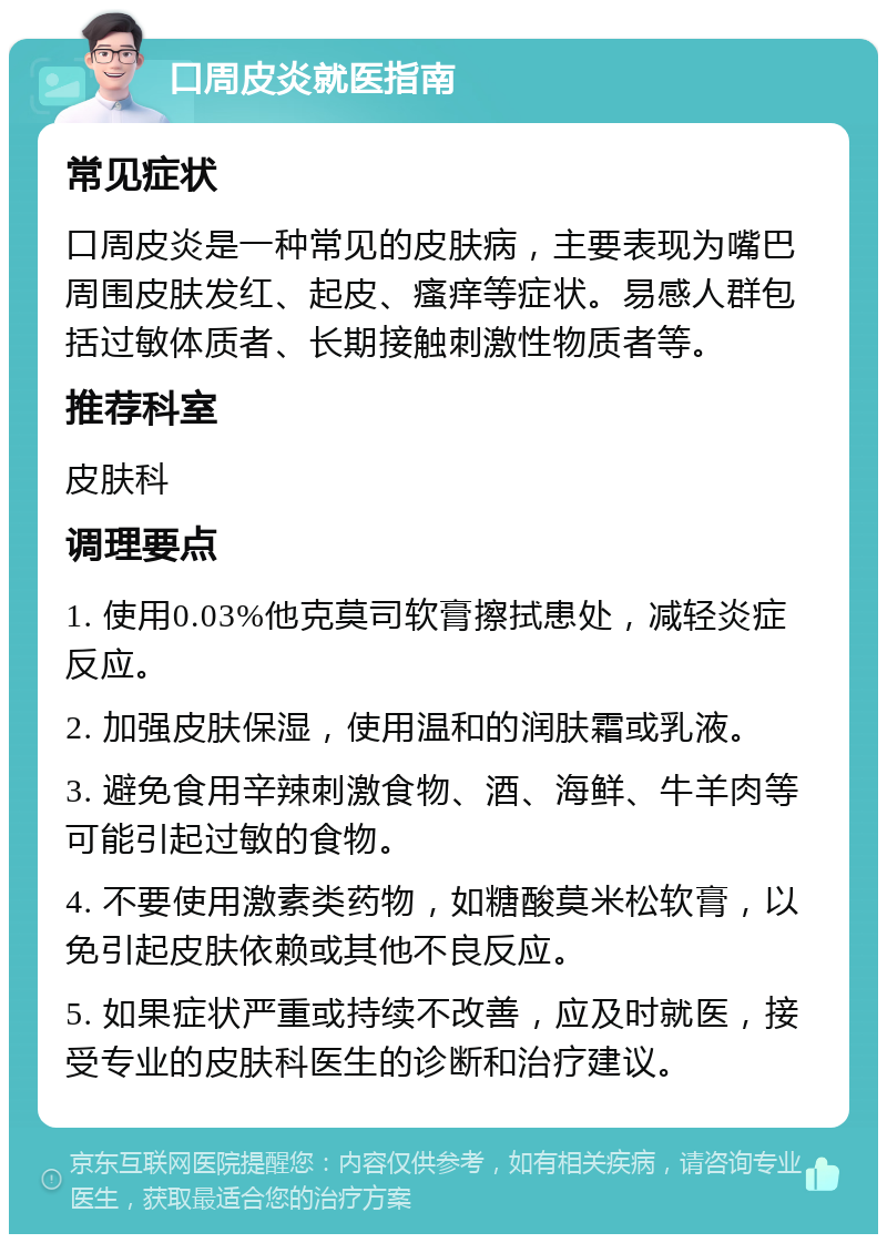 口周皮炎就医指南 常见症状 口周皮炎是一种常见的皮肤病，主要表现为嘴巴周围皮肤发红、起皮、瘙痒等症状。易感人群包括过敏体质者、长期接触刺激性物质者等。 推荐科室 皮肤科 调理要点 1. 使用0.03%他克莫司软膏擦拭患处，减轻炎症反应。 2. 加强皮肤保湿，使用温和的润肤霜或乳液。 3. 避免食用辛辣刺激食物、酒、海鲜、牛羊肉等可能引起过敏的食物。 4. 不要使用激素类药物，如糖酸莫米松软膏，以免引起皮肤依赖或其他不良反应。 5. 如果症状严重或持续不改善，应及时就医，接受专业的皮肤科医生的诊断和治疗建议。