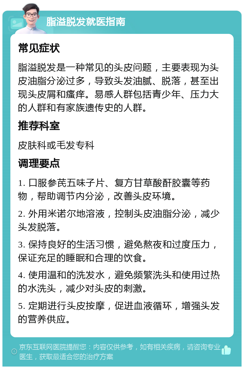 脂溢脱发就医指南 常见症状 脂溢脱发是一种常见的头皮问题，主要表现为头皮油脂分泌过多，导致头发油腻、脱落，甚至出现头皮屑和瘙痒。易感人群包括青少年、压力大的人群和有家族遗传史的人群。 推荐科室 皮肤科或毛发专科 调理要点 1. 口服参芪五味子片、复方甘草酸酐胶囊等药物，帮助调节内分泌，改善头皮环境。 2. 外用米诺尔地溶液，控制头皮油脂分泌，减少头发脱落。 3. 保持良好的生活习惯，避免熬夜和过度压力，保证充足的睡眠和合理的饮食。 4. 使用温和的洗发水，避免频繁洗头和使用过热的水洗头，减少对头皮的刺激。 5. 定期进行头皮按摩，促进血液循环，增强头发的营养供应。