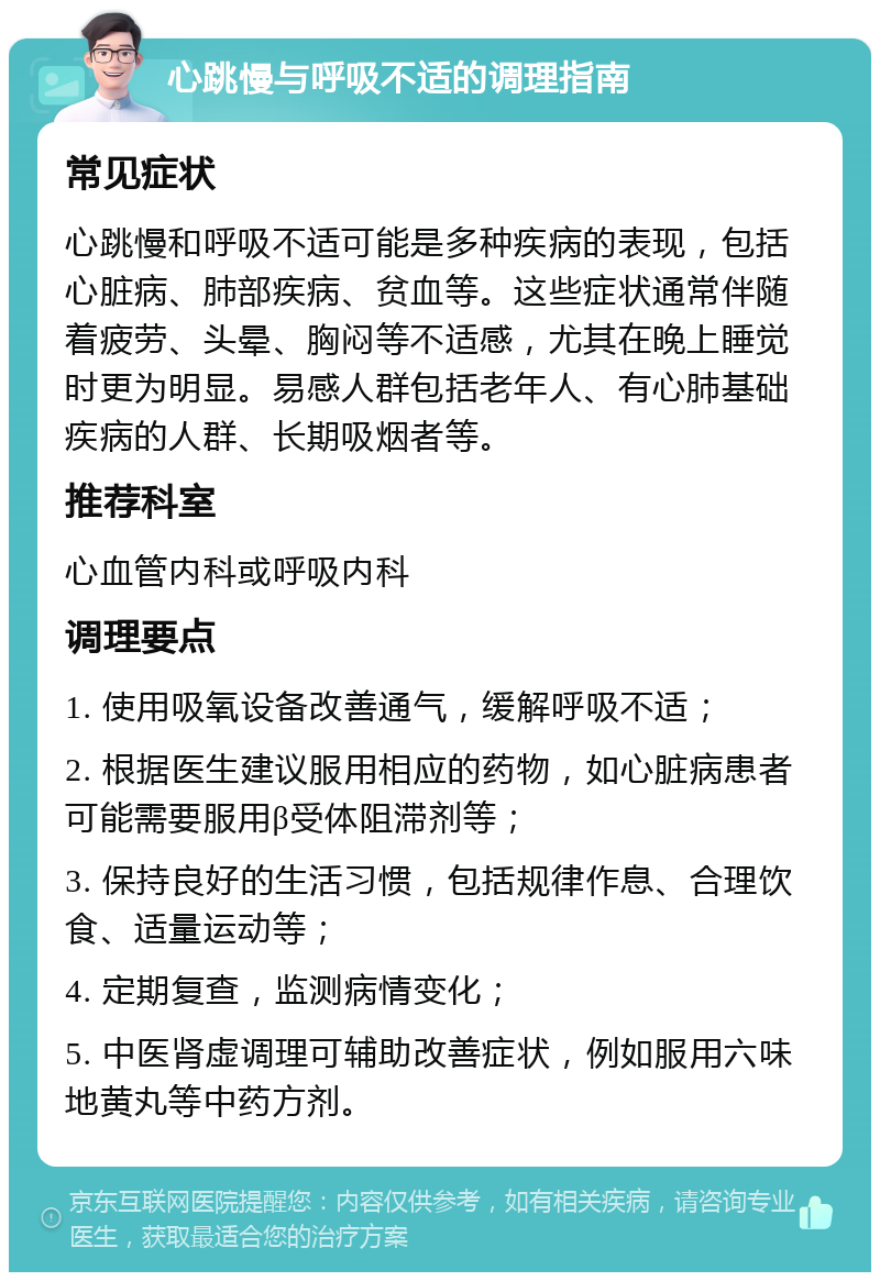 心跳慢与呼吸不适的调理指南 常见症状 心跳慢和呼吸不适可能是多种疾病的表现，包括心脏病、肺部疾病、贫血等。这些症状通常伴随着疲劳、头晕、胸闷等不适感，尤其在晚上睡觉时更为明显。易感人群包括老年人、有心肺基础疾病的人群、长期吸烟者等。 推荐科室 心血管内科或呼吸内科 调理要点 1. 使用吸氧设备改善通气，缓解呼吸不适； 2. 根据医生建议服用相应的药物，如心脏病患者可能需要服用β受体阻滞剂等； 3. 保持良好的生活习惯，包括规律作息、合理饮食、适量运动等； 4. 定期复查，监测病情变化； 5. 中医肾虚调理可辅助改善症状，例如服用六味地黄丸等中药方剂。