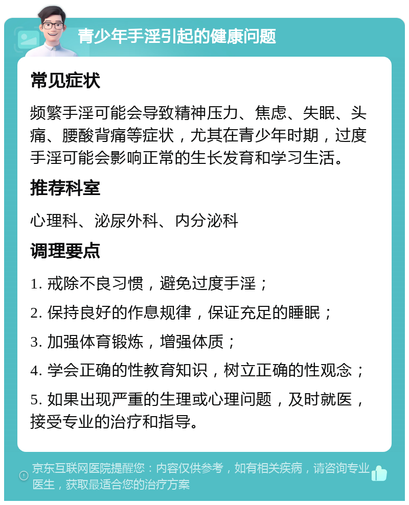 青少年手淫引起的健康问题 常见症状 频繁手淫可能会导致精神压力、焦虑、失眠、头痛、腰酸背痛等症状，尤其在青少年时期，过度手淫可能会影响正常的生长发育和学习生活。 推荐科室 心理科、泌尿外科、内分泌科 调理要点 1. 戒除不良习惯，避免过度手淫； 2. 保持良好的作息规律，保证充足的睡眠； 3. 加强体育锻炼，增强体质； 4. 学会正确的性教育知识，树立正确的性观念； 5. 如果出现严重的生理或心理问题，及时就医，接受专业的治疗和指导。