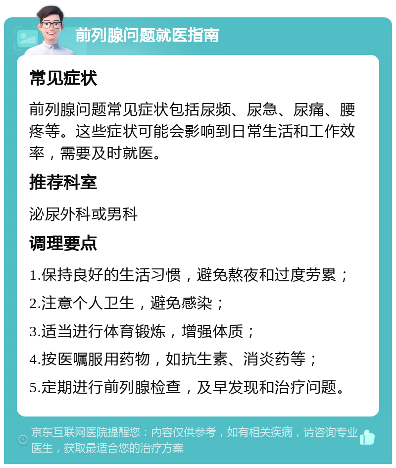 前列腺问题就医指南 常见症状 前列腺问题常见症状包括尿频、尿急、尿痛、腰疼等。这些症状可能会影响到日常生活和工作效率，需要及时就医。 推荐科室 泌尿外科或男科 调理要点 1.保持良好的生活习惯，避免熬夜和过度劳累； 2.注意个人卫生，避免感染； 3.适当进行体育锻炼，增强体质； 4.按医嘱服用药物，如抗生素、消炎药等； 5.定期进行前列腺检查，及早发现和治疗问题。