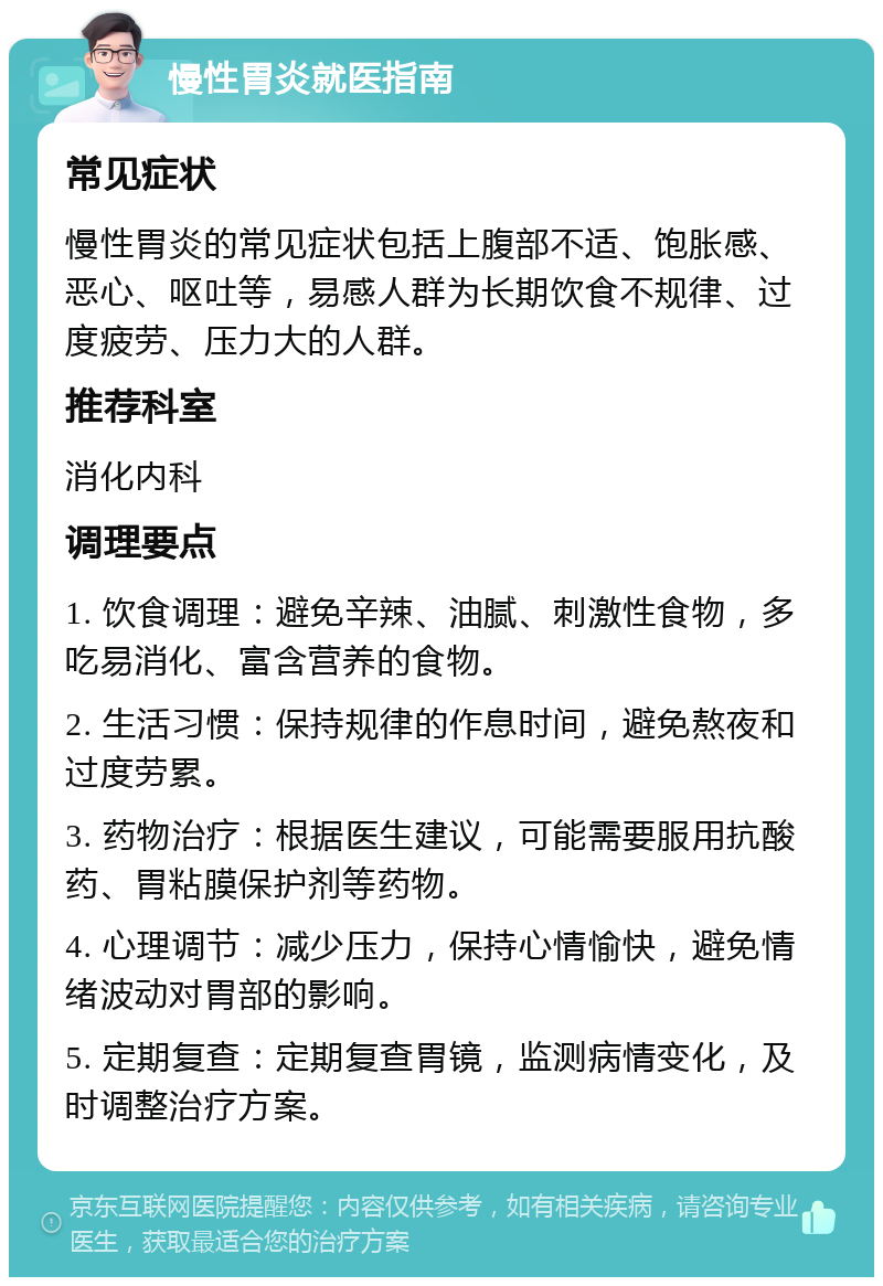 慢性胃炎就医指南 常见症状 慢性胃炎的常见症状包括上腹部不适、饱胀感、恶心、呕吐等，易感人群为长期饮食不规律、过度疲劳、压力大的人群。 推荐科室 消化内科 调理要点 1. 饮食调理：避免辛辣、油腻、刺激性食物，多吃易消化、富含营养的食物。 2. 生活习惯：保持规律的作息时间，避免熬夜和过度劳累。 3. 药物治疗：根据医生建议，可能需要服用抗酸药、胃粘膜保护剂等药物。 4. 心理调节：减少压力，保持心情愉快，避免情绪波动对胃部的影响。 5. 定期复查：定期复查胃镜，监测病情变化，及时调整治疗方案。