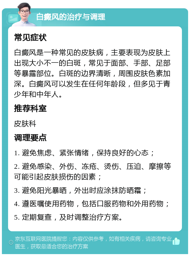 白癜风的治疗与调理 常见症状 白癜风是一种常见的皮肤病，主要表现为皮肤上出现大小不一的白斑，常见于面部、手部、足部等暴露部位。白斑的边界清晰，周围皮肤色素加深。白癜风可以发生在任何年龄段，但多见于青少年和中年人。 推荐科室 皮肤科 调理要点 1. 避免焦虑、紧张情绪，保持良好的心态； 2. 避免感染、外伤、冻疮、烫伤、压迫、摩擦等可能引起皮肤损伤的因素； 3. 避免阳光暴晒，外出时应涂抹防晒霜； 4. 遵医嘱使用药物，包括口服药物和外用药物； 5. 定期复查，及时调整治疗方案。