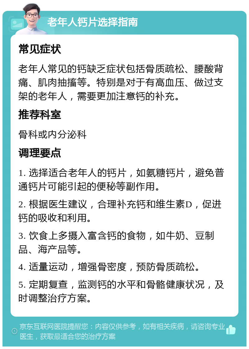 老年人钙片选择指南 常见症状 老年人常见的钙缺乏症状包括骨质疏松、腰酸背痛、肌肉抽搐等。特别是对于有高血压、做过支架的老年人，需要更加注意钙的补充。 推荐科室 骨科或内分泌科 调理要点 1. 选择适合老年人的钙片，如氨糖钙片，避免普通钙片可能引起的便秘等副作用。 2. 根据医生建议，合理补充钙和维生素D，促进钙的吸收和利用。 3. 饮食上多摄入富含钙的食物，如牛奶、豆制品、海产品等。 4. 适量运动，增强骨密度，预防骨质疏松。 5. 定期复查，监测钙的水平和骨骼健康状况，及时调整治疗方案。