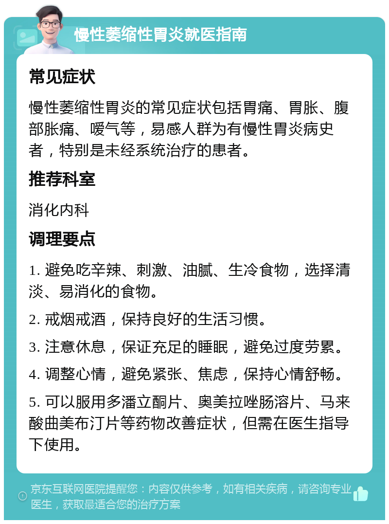 慢性萎缩性胃炎就医指南 常见症状 慢性萎缩性胃炎的常见症状包括胃痛、胃胀、腹部胀痛、嗳气等，易感人群为有慢性胃炎病史者，特别是未经系统治疗的患者。 推荐科室 消化内科 调理要点 1. 避免吃辛辣、刺激、油腻、生冷食物，选择清淡、易消化的食物。 2. 戒烟戒酒，保持良好的生活习惯。 3. 注意休息，保证充足的睡眠，避免过度劳累。 4. 调整心情，避免紧张、焦虑，保持心情舒畅。 5. 可以服用多潘立酮片、奥美拉唑肠溶片、马来酸曲美布汀片等药物改善症状，但需在医生指导下使用。