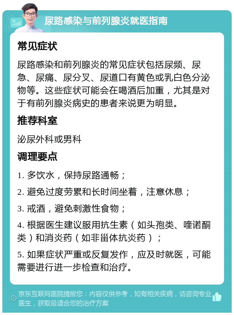 尿路感染与前列腺炎就医指南 常见症状 尿路感染和前列腺炎的常见症状包括尿频、尿急、尿痛、尿分叉、尿道口有黄色或乳白色分泌物等。这些症状可能会在喝酒后加重，尤其是对于有前列腺炎病史的患者来说更为明显。 推荐科室 泌尿外科或男科 调理要点 1. 多饮水，保持尿路通畅； 2. 避免过度劳累和长时间坐着，注意休息； 3. 戒酒，避免刺激性食物； 4. 根据医生建议服用抗生素（如头孢类、喹诺酮类）和消炎药（如非甾体抗炎药）； 5. 如果症状严重或反复发作，应及时就医，可能需要进行进一步检查和治疗。