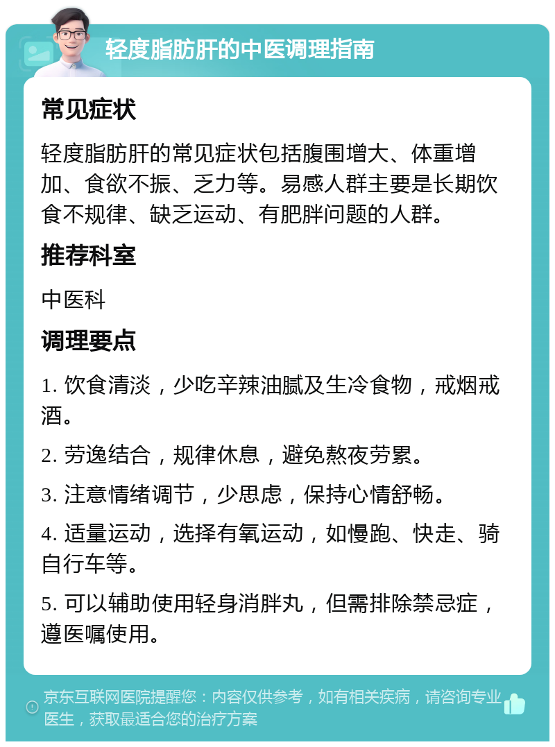 轻度脂肪肝的中医调理指南 常见症状 轻度脂肪肝的常见症状包括腹围增大、体重增加、食欲不振、乏力等。易感人群主要是长期饮食不规律、缺乏运动、有肥胖问题的人群。 推荐科室 中医科 调理要点 1. 饮食清淡，少吃辛辣油腻及生冷食物，戒烟戒酒。 2. 劳逸结合，规律休息，避免熬夜劳累。 3. 注意情绪调节，少思虑，保持心情舒畅。 4. 适量运动，选择有氧运动，如慢跑、快走、骑自行车等。 5. 可以辅助使用轻身消胖丸，但需排除禁忌症，遵医嘱使用。