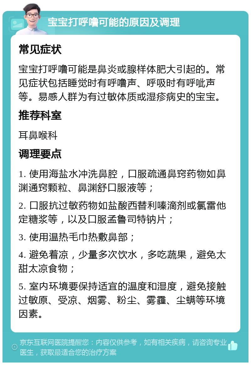 宝宝打呼噜可能的原因及调理 常见症状 宝宝打呼噜可能是鼻炎或腺样体肥大引起的。常见症状包括睡觉时有呼噜声、呼吸时有呼呲声等。易感人群为有过敏体质或湿疹病史的宝宝。 推荐科室 耳鼻喉科 调理要点 1. 使用海盐水冲洗鼻腔，口服疏通鼻窍药物如鼻渊通窍颗粒、鼻渊舒口服液等； 2. 口服抗过敏药物如盐酸西替利嗪滴剂或氯雷他定糖浆等，以及口服孟鲁司特钠片； 3. 使用温热毛巾热敷鼻部； 4. 避免着凉，少量多次饮水，多吃蔬果，避免太甜太凉食物； 5. 室内环境要保持适宜的温度和湿度，避免接触过敏原、受凉、烟雾、粉尘、雾霾、尘螨等环境因素。