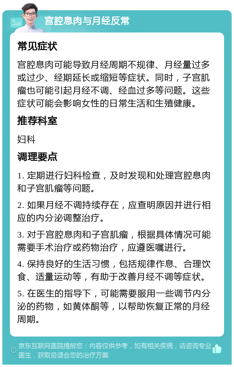 宫腔息肉与月经反常 常见症状 宫腔息肉可能导致月经周期不规律、月经量过多或过少、经期延长或缩短等症状。同时，子宫肌瘤也可能引起月经不调、经血过多等问题。这些症状可能会影响女性的日常生活和生殖健康。 推荐科室 妇科 调理要点 1. 定期进行妇科检查，及时发现和处理宫腔息肉和子宫肌瘤等问题。 2. 如果月经不调持续存在，应查明原因并进行相应的内分泌调整治疗。 3. 对于宫腔息肉和子宫肌瘤，根据具体情况可能需要手术治疗或药物治疗，应遵医嘱进行。 4. 保持良好的生活习惯，包括规律作息、合理饮食、适量运动等，有助于改善月经不调等症状。 5. 在医生的指导下，可能需要服用一些调节内分泌的药物，如黄体酮等，以帮助恢复正常的月经周期。