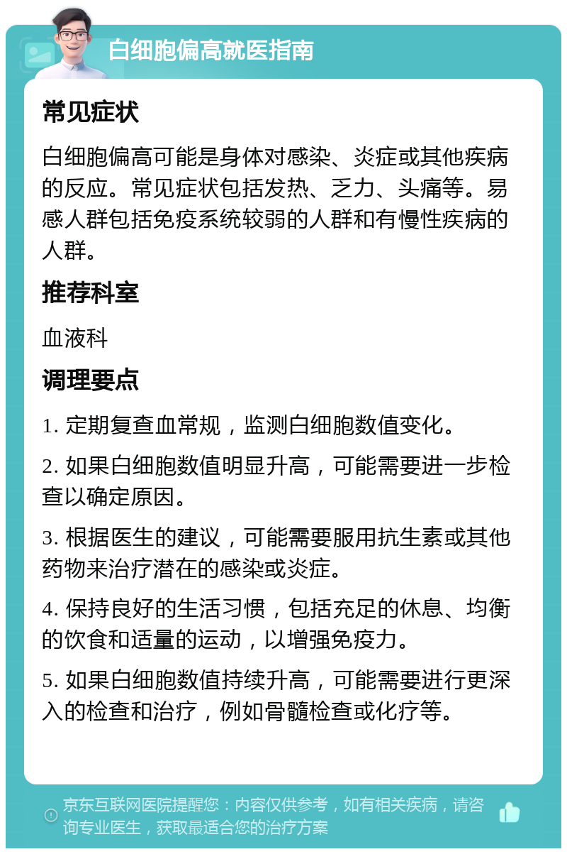 白细胞偏高就医指南 常见症状 白细胞偏高可能是身体对感染、炎症或其他疾病的反应。常见症状包括发热、乏力、头痛等。易感人群包括免疫系统较弱的人群和有慢性疾病的人群。 推荐科室 血液科 调理要点 1. 定期复查血常规，监测白细胞数值变化。 2. 如果白细胞数值明显升高，可能需要进一步检查以确定原因。 3. 根据医生的建议，可能需要服用抗生素或其他药物来治疗潜在的感染或炎症。 4. 保持良好的生活习惯，包括充足的休息、均衡的饮食和适量的运动，以增强免疫力。 5. 如果白细胞数值持续升高，可能需要进行更深入的检查和治疗，例如骨髓检查或化疗等。