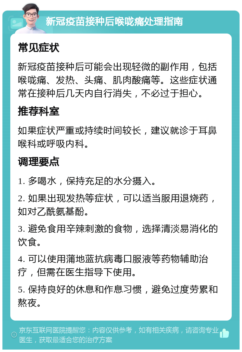 新冠疫苗接种后喉咙痛处理指南 常见症状 新冠疫苗接种后可能会出现轻微的副作用，包括喉咙痛、发热、头痛、肌肉酸痛等。这些症状通常在接种后几天内自行消失，不必过于担心。 推荐科室 如果症状严重或持续时间较长，建议就诊于耳鼻喉科或呼吸内科。 调理要点 1. 多喝水，保持充足的水分摄入。 2. 如果出现发热等症状，可以适当服用退烧药，如对乙酰氨基酚。 3. 避免食用辛辣刺激的食物，选择清淡易消化的饮食。 4. 可以使用蒲地蓝抗病毒口服液等药物辅助治疗，但需在医生指导下使用。 5. 保持良好的休息和作息习惯，避免过度劳累和熬夜。